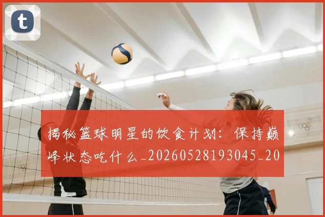 揭秘篮球明星的饮食计划：保持巅峰状态吃什么_20260528193045_20260707015924