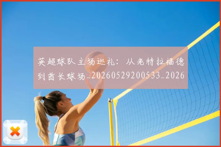 英超球队主场巡礼:从老特拉福德到酋长球场_20260529200533_20260711201512