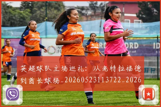 英超球队主场巡礼：从老特拉福德到酋长球场_20260523113722_20260803145600