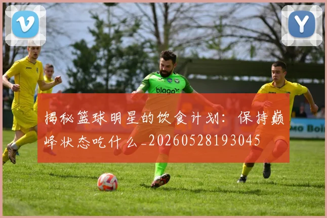 揭秘篮球明星的饮食计划：保持巅峰状态吃什么_20260528193045