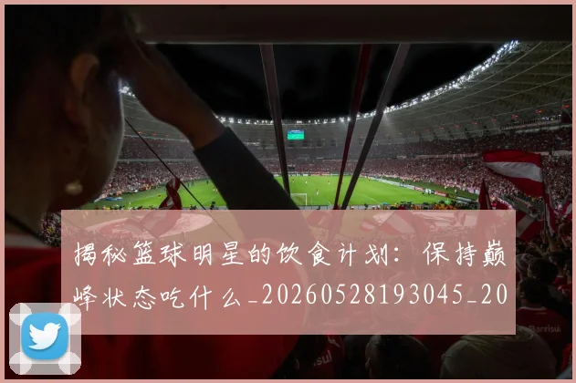 揭秘篮球明星的饮食计划：保持巅峰状态吃什么_20260528193045_20260707015924