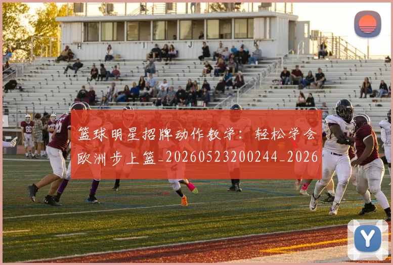 篮球明星招牌动作教学：轻松学会欧洲步上篮_20260523200244_20260708200339_20260803140542