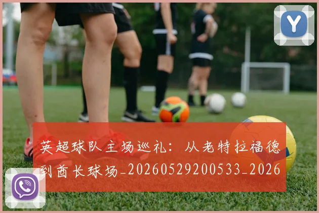 英超球队主场巡礼：从老特拉福德到酋长球场_20260529200533_20260711201512