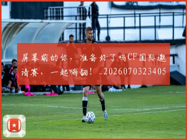 屏幕前的你，准备好了吗CF国际邀请赛，一起嗨翻！_20260703234055_20260731165151