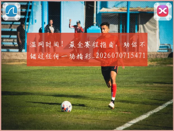温网时间！最全赛程指南，助你不错过任何一场精彩_20260707154718